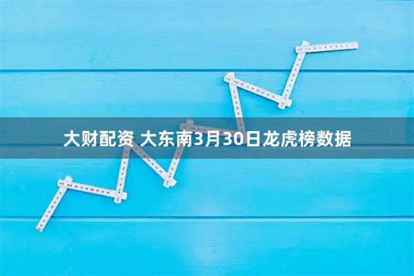大财配资 大东南3月30日龙虎榜数据