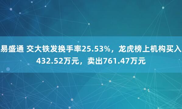易盛通 交大铁发换手率25.53%，龙虎榜上机构买入432.52万元，卖出761.47万元
