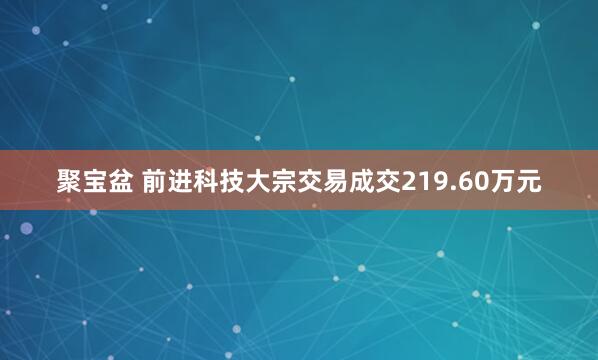 聚宝盆 前进科技大宗交易成交219.60万元