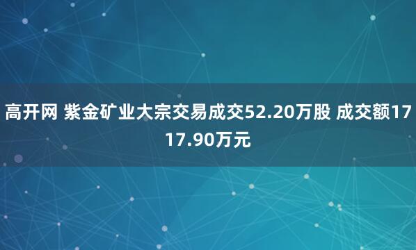 高开网 紫金矿业大宗交易成交52.20万股 成交额1717.90万元