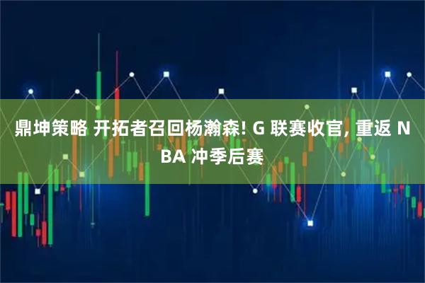 鼎坤策略 开拓者召回杨瀚森! G 联赛收官, 重返 NBA 冲季后赛